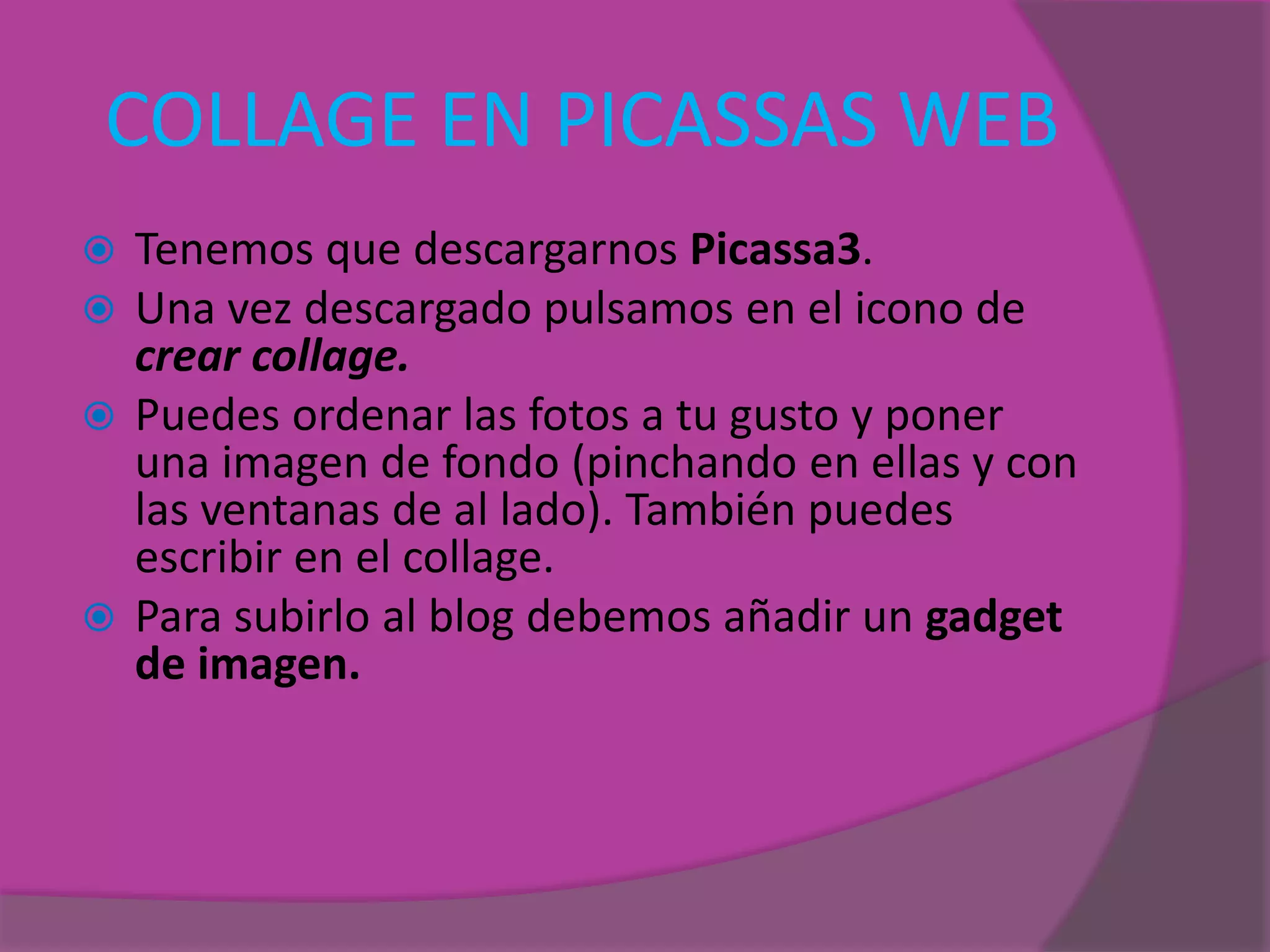 COLLAGE EN PICASSAS WEB
 Tenemos que descargarnos Picassa3.
 Una vez descargado pulsamos en el icono de
crear collage.
 Puedes ordenar las fotos a tu gusto y poner
una imagen de fondo (pinchando en ellas y con
las ventanas de al lado). También puedes
escribir en el collage.
 Para subirlo al blog debemos añadir un gadget
de imagen.
 