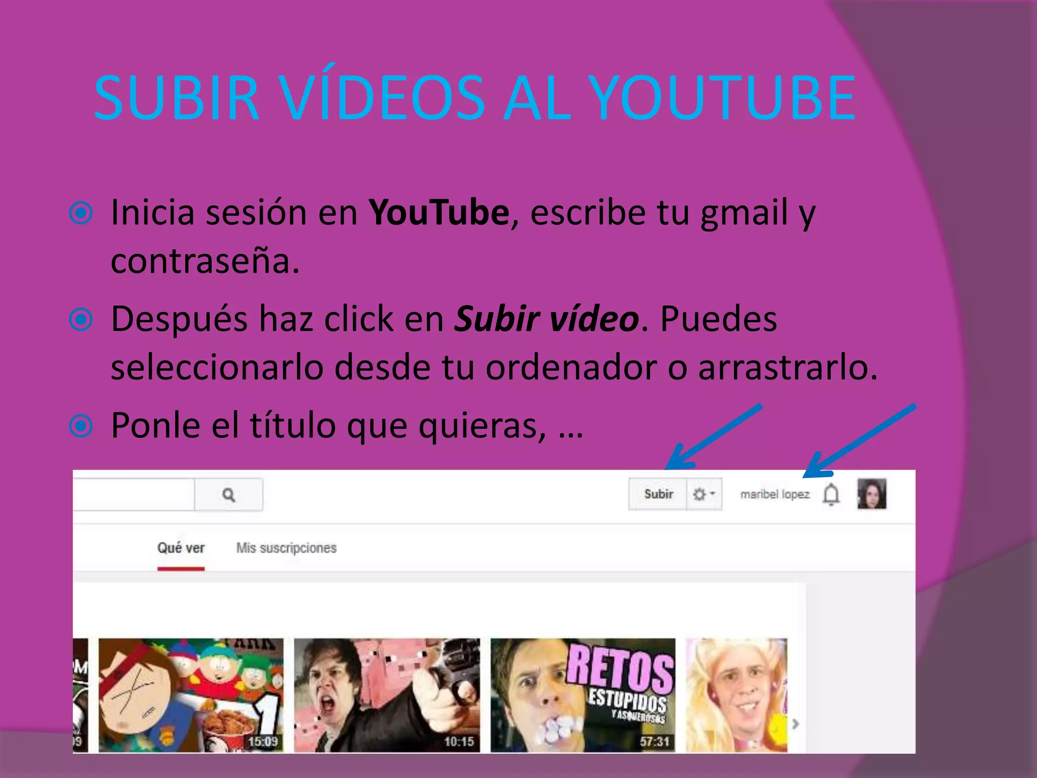 SUBIR VÍDEOS AL YOUTUBE
 Inicia sesión en YouTube, escribe tu gmail y
contraseña.
 Después haz click en Subir vídeo. Puedes
seleccionarlo desde tu ordenador o arrastrarlo.
 Ponle el título que quieras, …
 