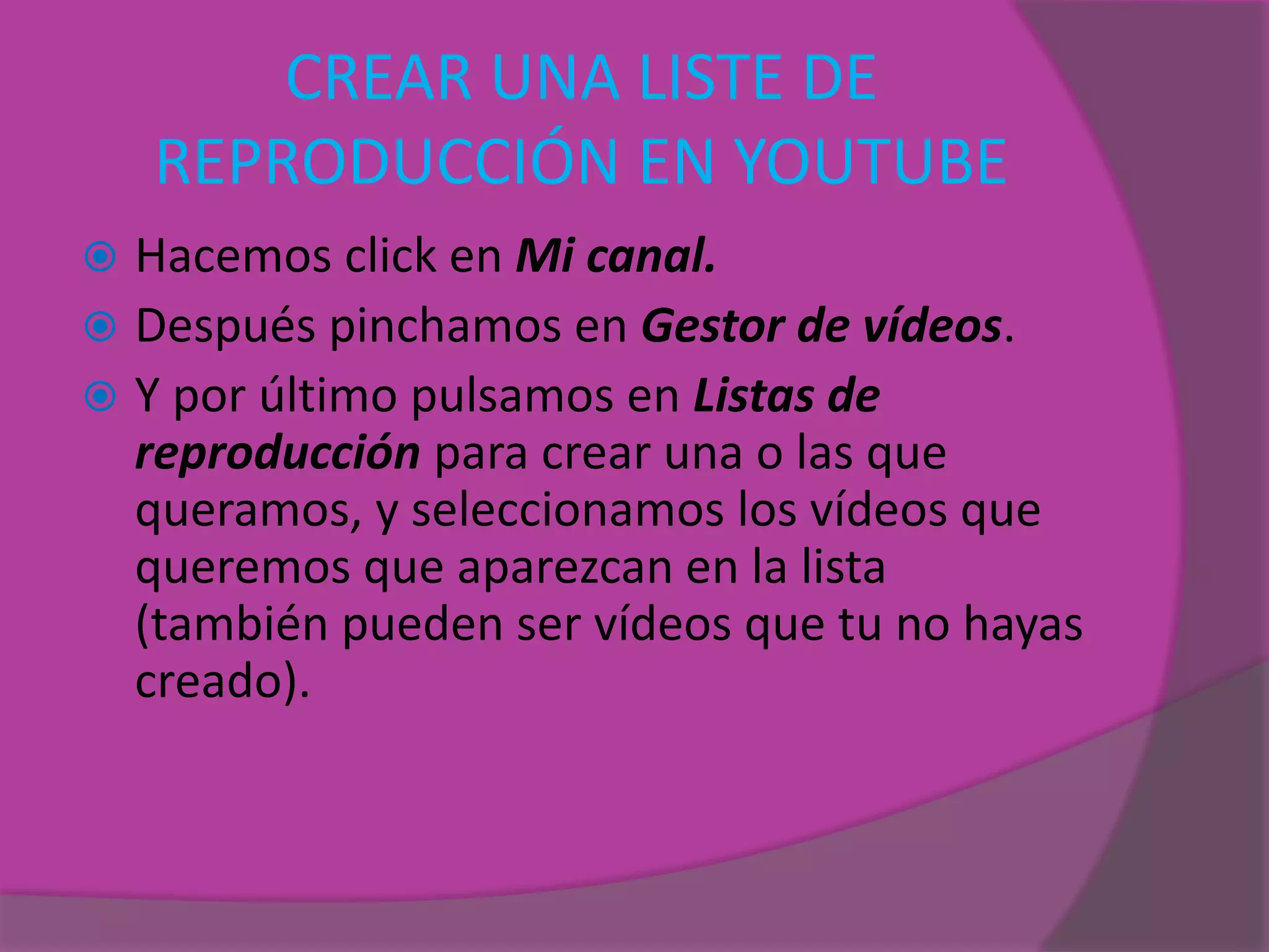 CREAR UNA LISTE DE
REPRODUCCIÓN EN YOUTUBE
 Hacemos click en Mi canal.
 Después pinchamos en Gestor de vídeos.
 Y por último pulsamos en Listas de
reproducción para crear una o las que
queramos, y seleccionamos los vídeos que
queremos que aparezcan en la lista
(también pueden ser vídeos que tu no hayas
creado).
 