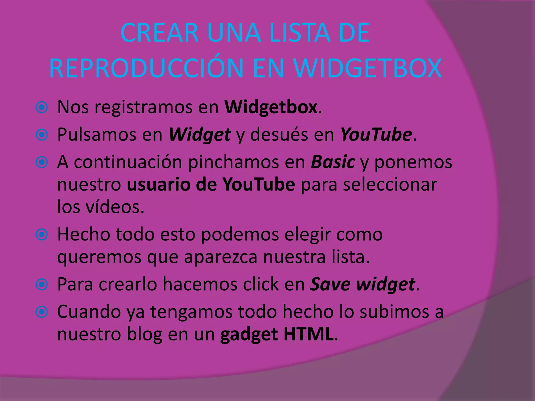 CREAR UNA LISTA DE
REPRODUCCIÓN EN WIDGETBOX
 Nos registramos en Widgetbox.
 Pulsamos en Widget y desués en YouTube.
 A continuación pinchamos en Basic y ponemos
nuestro usuario de YouTube para seleccionar
los vídeos.
 Hecho todo esto podemos elegir como
queremos que aparezca nuestra lista.
 Para crearlo hacemos click en Save widget.
 Cuando ya tengamos todo hecho lo subimos a
nuestro blog en un gadget HTML.
 