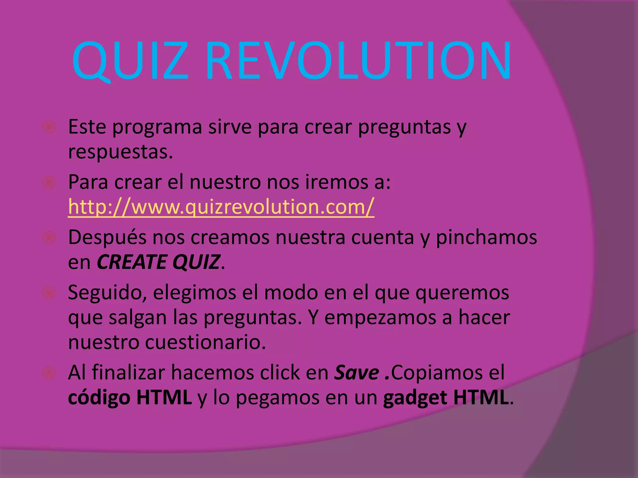 QUIZ REVOLUTION
 Este programa sirve para crear preguntas y
respuestas.
 Para crear el nuestro nos iremos a:
http://www.quizrevolution.com/
 Después nos creamos nuestra cuenta y pinchamos
en CREATE QUIZ.
 Seguido, elegimos el modo en el que queremos
que salgan las preguntas. Y empezamos a hacer
nuestro cuestionario.
 Al finalizar hacemos click en Save .Copiamos el
código HTML y lo pegamos en un gadget HTML.
 