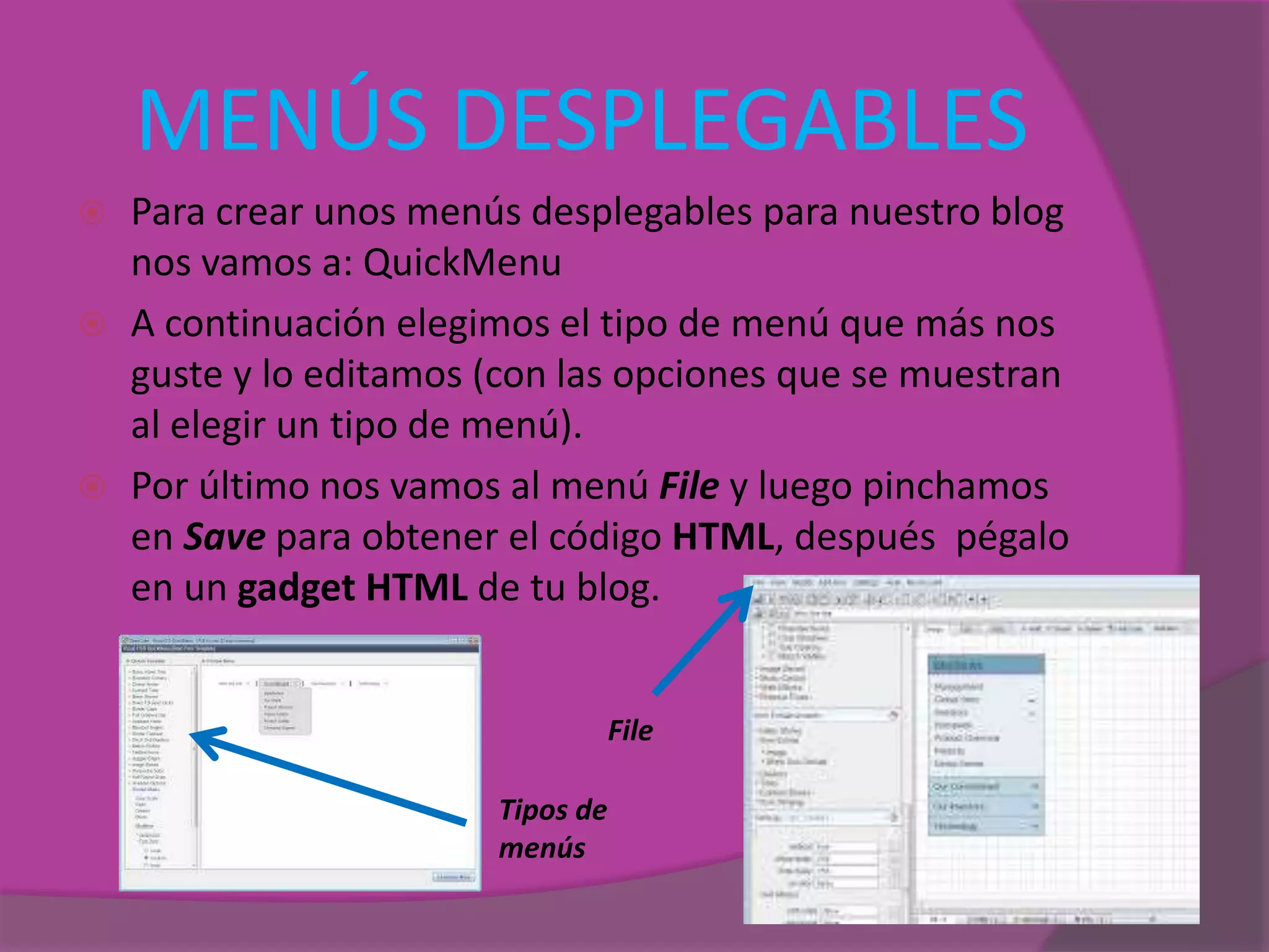 MENÚS DESPLEGABLES
 Para crear unos menús desplegables para nuestro blog
nos vamos a: QuickMenu
 A continuación elegimos el tipo de menú que más nos
guste y lo editamos (con las opciones que se muestran
al elegir un tipo de menú).
 Por último nos vamos al menú File y luego pinchamos
en Save para obtener el código HTML, después pégalo
en un gadget HTML de tu blog.
File
Tipos de
menús
 