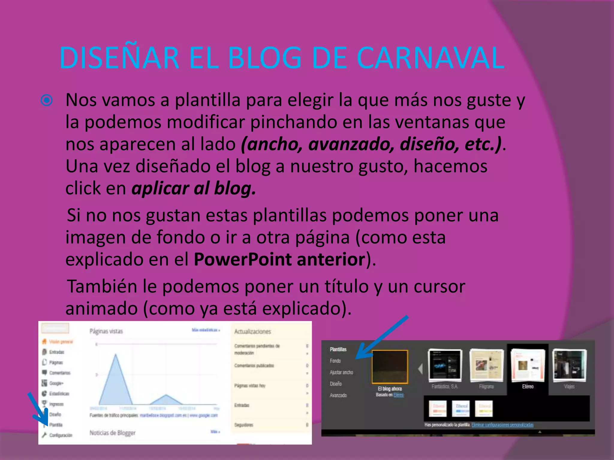 DISEÑAR EL BLOG DE CARNAVAL
 Nos vamos a plantilla para elegir la que más nos guste y
la podemos modificar pinchando en las ventanas que
nos aparecen al lado (ancho, avanzado, diseño, etc.).
Una vez diseñado el blog a nuestro gusto, hacemos
click en aplicar al blog.
Si no nos gustan estas plantillas podemos poner una
imagen de fondo o ir a otra página (como esta
explicado en el PowerPoint anterior).
También le podemos poner un título y un cursor
animado (como ya está explicado).
 