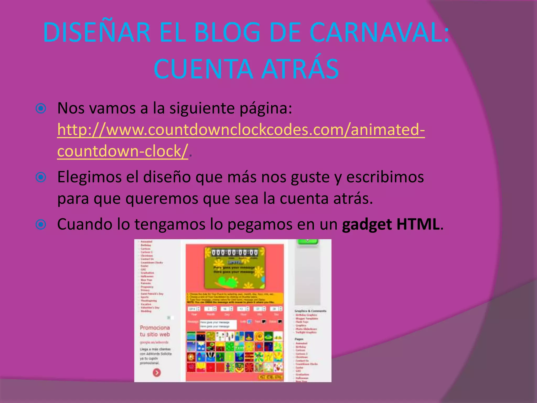 DISEÑAR EL BLOG DE CARNAVAL:
CUENTA ATRÁS
 Nos vamos a la siguiente página:
http://www.countdownclockcodes.com/animated-
countdown-clock/.
 Elegimos el diseño que más nos guste y escribimos
para que queremos que sea la cuenta atrás.
 Cuando lo tengamos lo pegamos en un gadget HTML.
 
