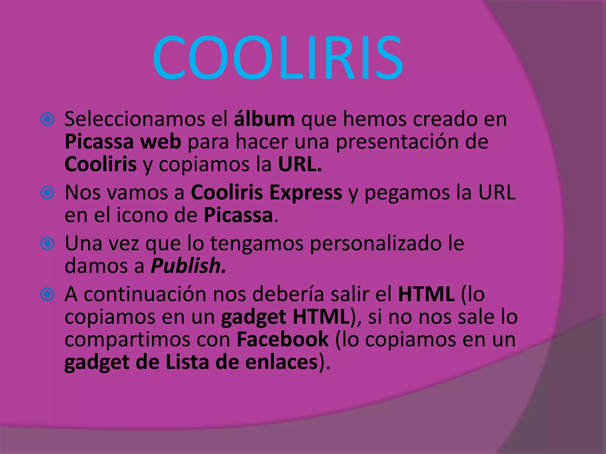 COOLIRIS
 Seleccionamos el álbum que hemos creado en
Picassa web para hacer una presentación de
Cooliris y copiamos la URL.
 Nos vamos a Cooliris Express y pegamos la URL
en el icono de Picassa.
 Una vez que lo tengamos personalizado le
damos a Publish.
 A continuación nos debería salir el HTML (lo
copiamos en un gadget HTML), si no nos sale lo
compartimos con Facebook (lo copiamos en un
gadget de Lista de enlaces).
 