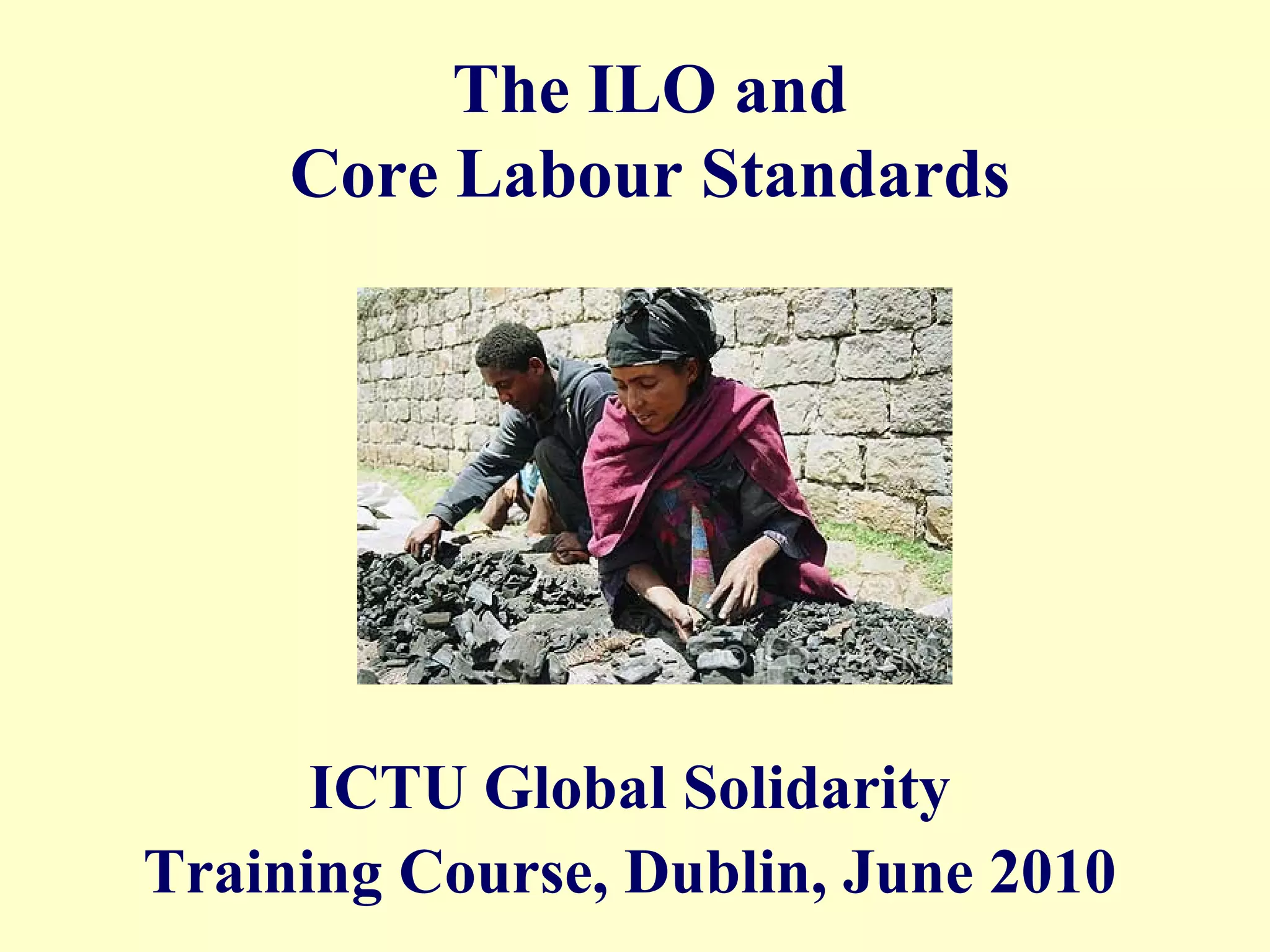 The ILO and
Core Labour Standards
ICTU Global Solidarity
Training Course, Dublin, June 2010
