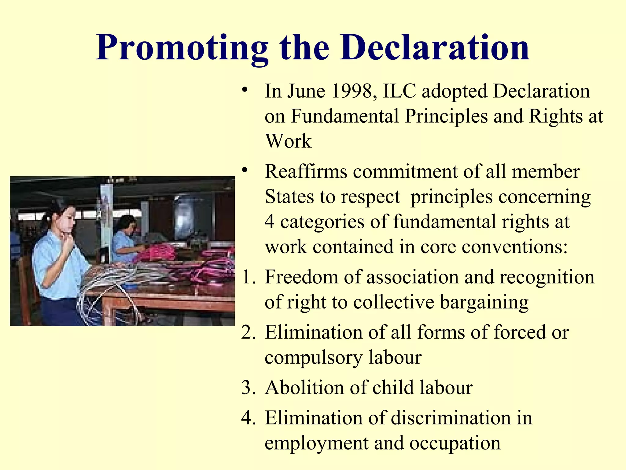 Promoting the Declaration
• In June 1998, ILC adopted Declaration
on Fundamental Principles and Rights at
Work
• Reaffirms commitment of all member
States to respect principles concerning
4 categories of fundamental rights at
work contained in core conventions:
1. Freedom of association and recognition
of right to collective bargaining
2. Elimination of all forms of forced or
compulsory labour
3. Abolition of child labour
4. Elimination of discrimination in
employment and occupation