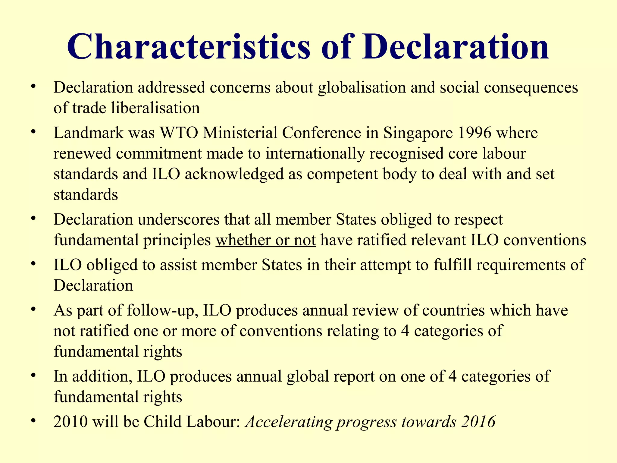 Characteristics of Declaration
• Declaration addressed concerns about globalisation and social consequences
of trade liberalisation
• Landmark was WTO Ministerial Conference in Singapore 1996 where
renewed commitment made to internationally recognised core labour
standards and ILO acknowledged as competent body to deal with and set
standards
• Declaration underscores that all member States obliged to respect
fundamental principles whether or not have ratified relevant ILO conventions
• ILO obliged to assist member States in their attempt to fulfill requirements of
Declaration
• As part of follow-up, ILO produces annual review of countries which have
not ratified one or more of conventions relating to 4 categories of
fundamental rights
• In addition, ILO produces annual global report on one of 4 categories of
fundamental rights
• 2010 will be Child Labour: Accelerating progress towards 2016