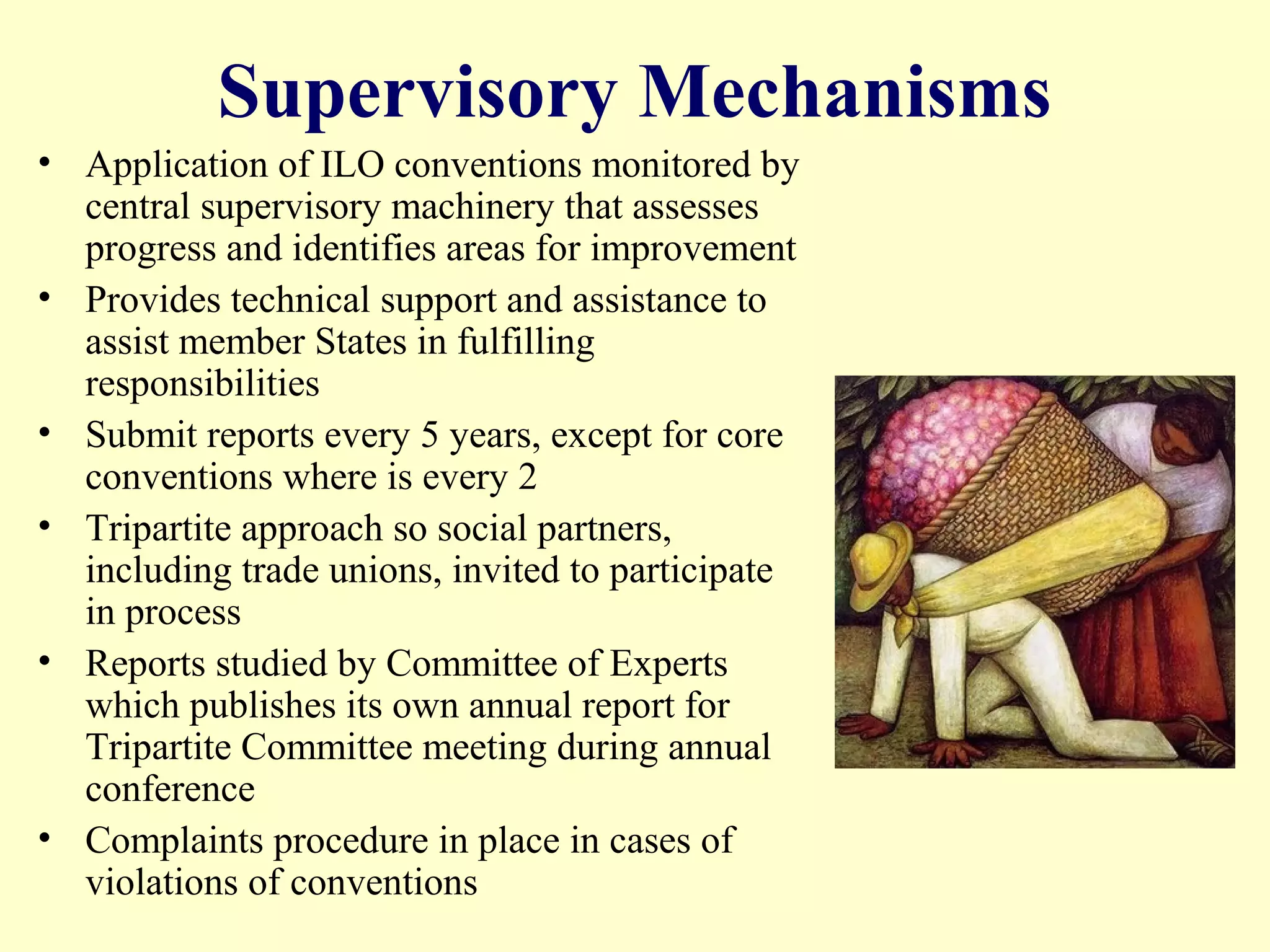 Supervisory Mechanisms
• Application of ILO conventions monitored by
central supervisory machinery that assesses
progress and identifies areas for improvement
• Provides technical support and assistance to
assist member States in fulfilling
responsibilities
• Submit reports every 5 years, except for core
conventions where is every 2
• Tripartite approach so social partners,
including trade unions, invited to participate
in process
• Reports studied by Committee of Experts
which publishes its own annual report for
Tripartite Committee meeting during annual
conference
• Complaints procedure in place in cases of
violations of conventions