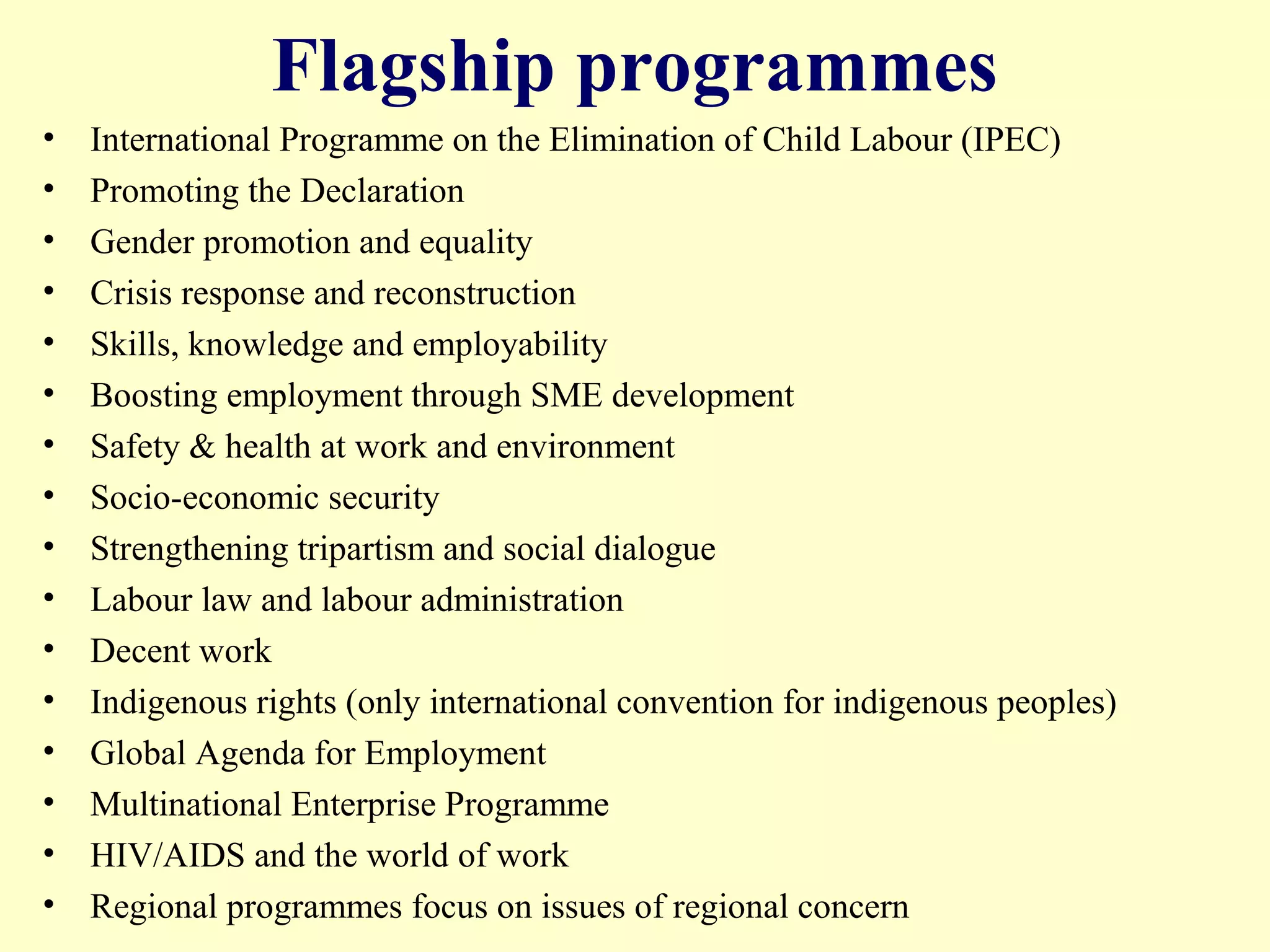 Flagship programmes
• International Programme on the Elimination of Child Labour (IPEC)
• Promoting the Declaration
• Gender promotion and equality
• Crisis response and reconstruction
• Skills, knowledge and employability
• Boosting employment through SME development
• Safety & health at work and environment
• Socio-economic security
• Strengthening tripartism and social dialogue
• Labour law and labour administration
• Decent work
• Indigenous rights (only international convention for indigenous peoples)
• Global Agenda for Employment
• Multinational Enterprise Programme
• HIV/AIDS and the world of work
• Regional programmes focus on issues of regional concern