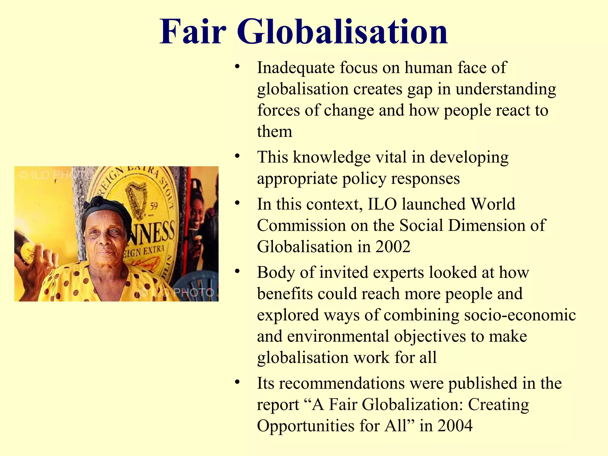 Fair Globalisation
• Inadequate focus on human face of
globalisation creates gap in understanding
forces of change and how people react to
them
• This knowledge vital in developing
appropriate policy responses
• In this context, ILO launched World
Commission on the Social Dimension of
Globalisation in 2002
• Body of invited experts looked at how
benefits could reach more people and
explored ways of combining socio-economic
and environmental objectives to make
globalisation work for all
• Its recommendations were published in the
report “A Fair Globalization: Creating
Opportunities for All” in 2004