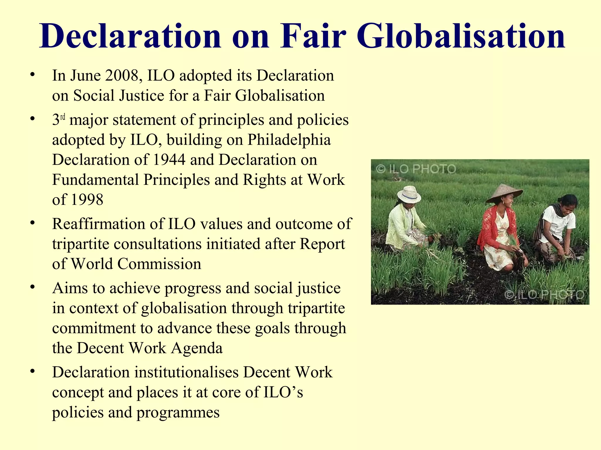 Declaration on Fair Globalisation
• In June 2008, ILO adopted its Declaration
on Social Justice for a Fair Globalisation
• 3rd major statement of principles and policies
adopted by ILO, building on Philadelphia
Declaration of 1944 and Declaration on
Fundamental Principles and Rights at Work
of 1998
• Reaffirmation of ILO values and outcome of
tripartite consultations initiated after Report
of World Commission
• Aims to achieve progress and social justice
in context of globalisation through tripartite
commitment to advance these goals through
the Decent Work Agenda
• Declaration institutionalises Decent Work
concept and places it at core of ILO’s
policies and programmes