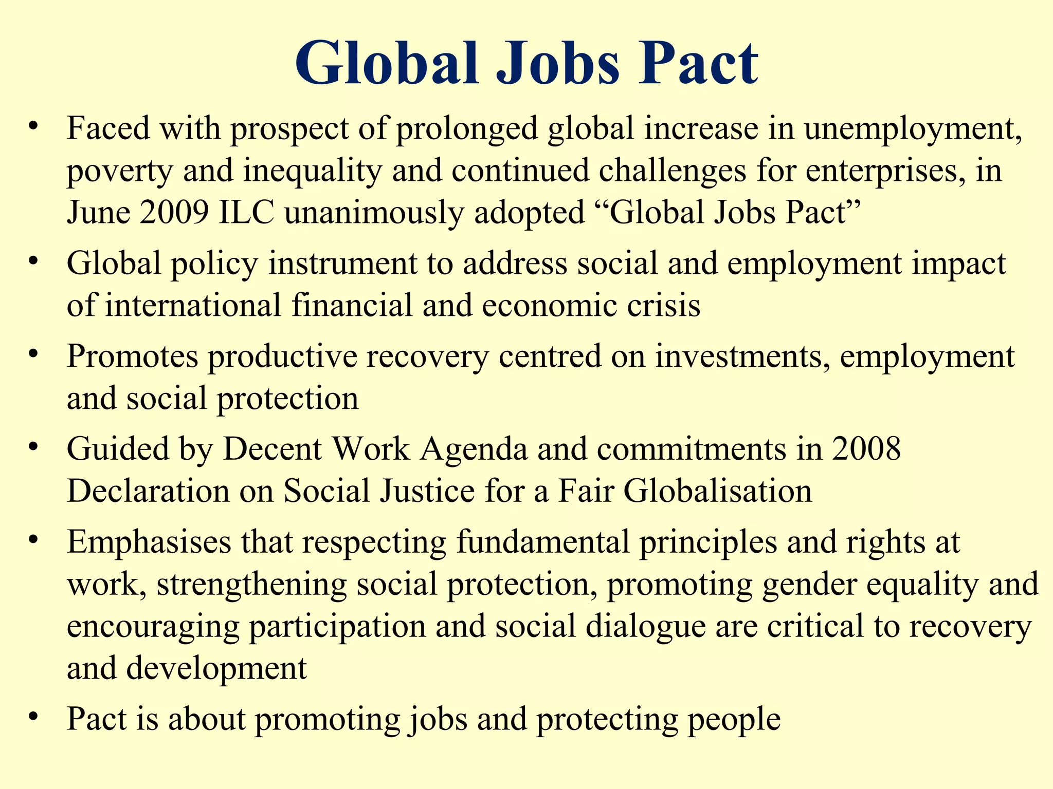 Global Jobs Pact
• Faced with prospect of prolonged global increase in unemployment,
poverty and inequality and continued challenges for enterprises, in
June 2009 ILC unanimously adopted “Global Jobs Pact”
• Global policy instrument to address social and employment impact
of international financial and economic crisis
• Promotes productive recovery centred on investments, employment
and social protection
• Guided by Decent Work Agenda and commitments in 2008
Declaration on Social Justice for a Fair Globalisation
• Emphasises that respecting fundamental principles and rights at
work, strengthening social protection, promoting gender equality and
encouraging participation and social dialogue are critical to recovery
and development
• Pact is about promoting jobs and protecting people