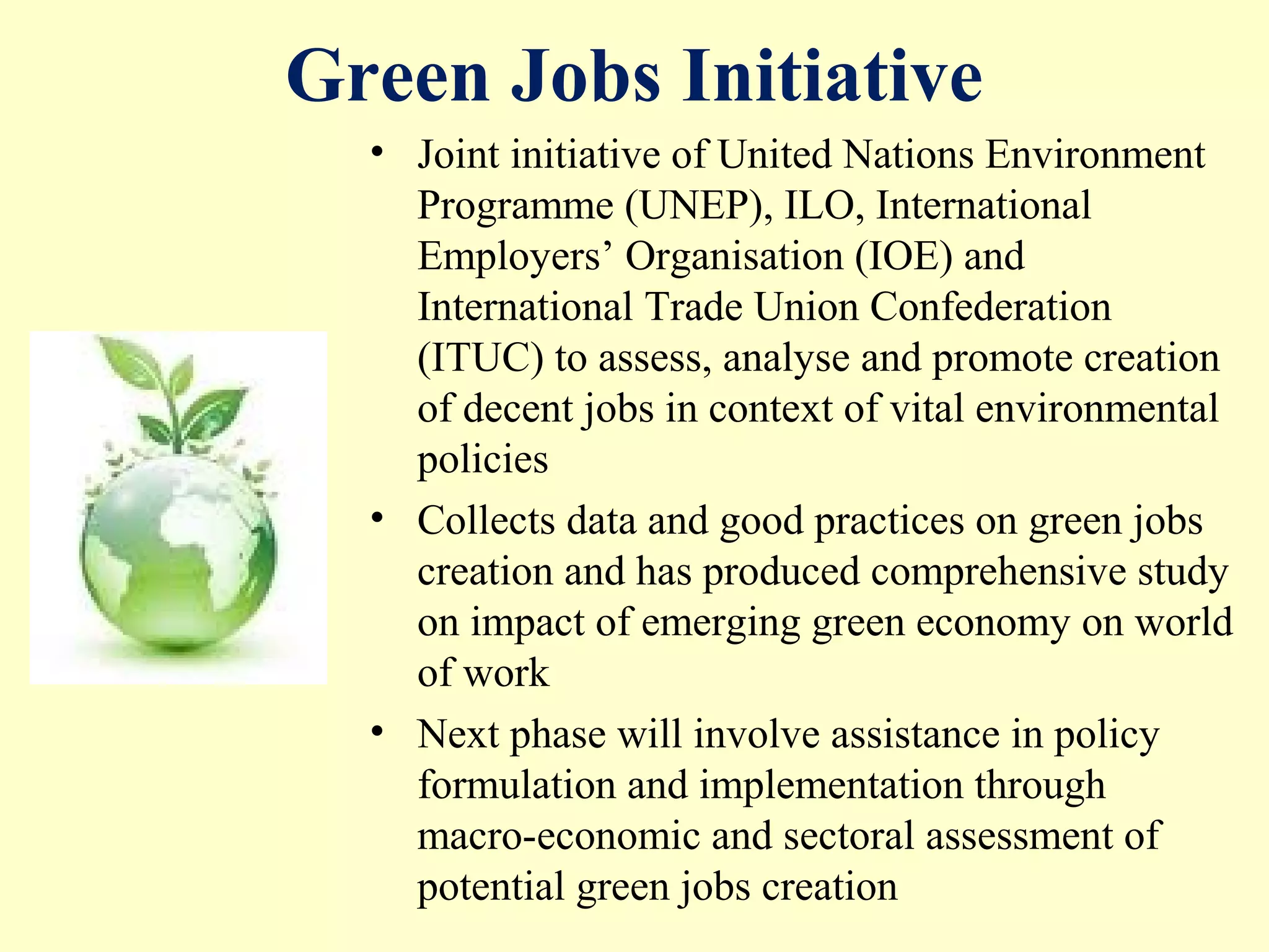 Green Jobs Initiative
• Joint initiative of United Nations Environment
Programme (UNEP), ILO, International
Employers’ Organisation (IOE) and
International Trade Union Confederation
(ITUC) to assess, analyse and promote creation
of decent jobs in context of vital environmental
policies
• Collects data and good practices on green jobs
creation and has produced comprehensive study
on impact of emerging green economy on world
of work
• Next phase will involve assistance in policy
formulation and implementation through
macro-economic and sectoral assessment of
potential green jobs creation