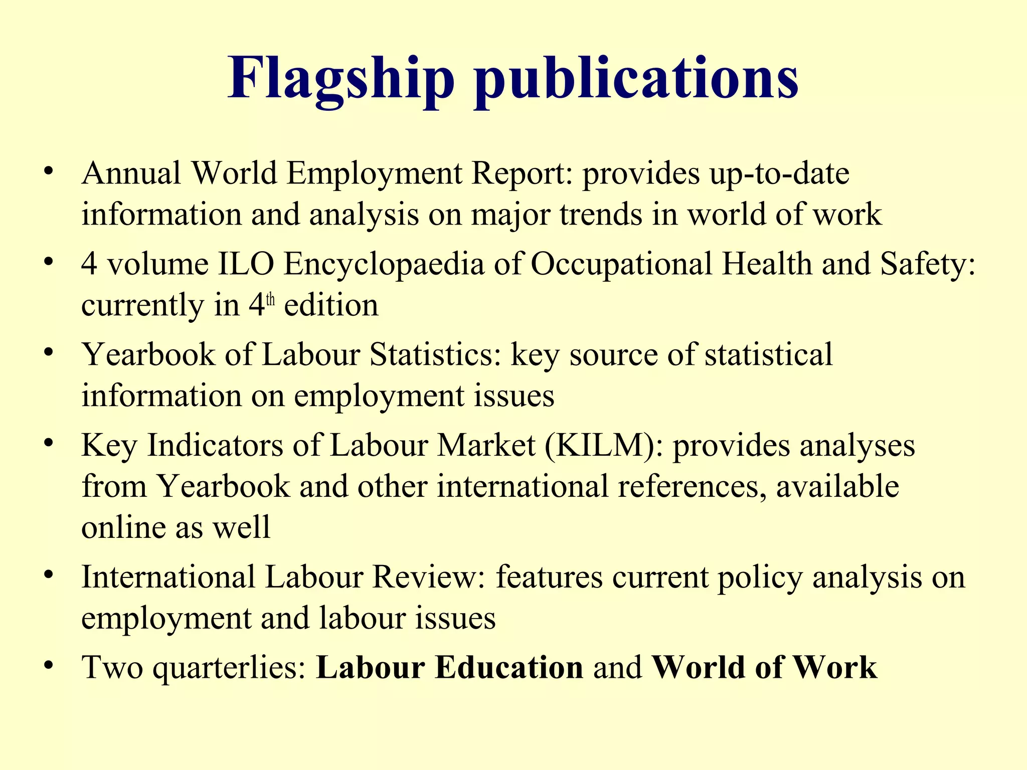 Flagship publications
• Annual World Employment Report: provides up-to-date
information and analysis on major trends in world of work
• 4 volume ILO Encyclopaedia of Occupational Health and Safety:
currently in 4th edition
• Yearbook of Labour Statistics: key source of statistical
information on employment issues
• Key Indicators of Labour Market (KILM): provides analyses
from Yearbook and other international references, available
online as well
• International Labour Review: features current policy analysis on
employment and labour issues
• Two quarterlies: Labour Education and World of Work