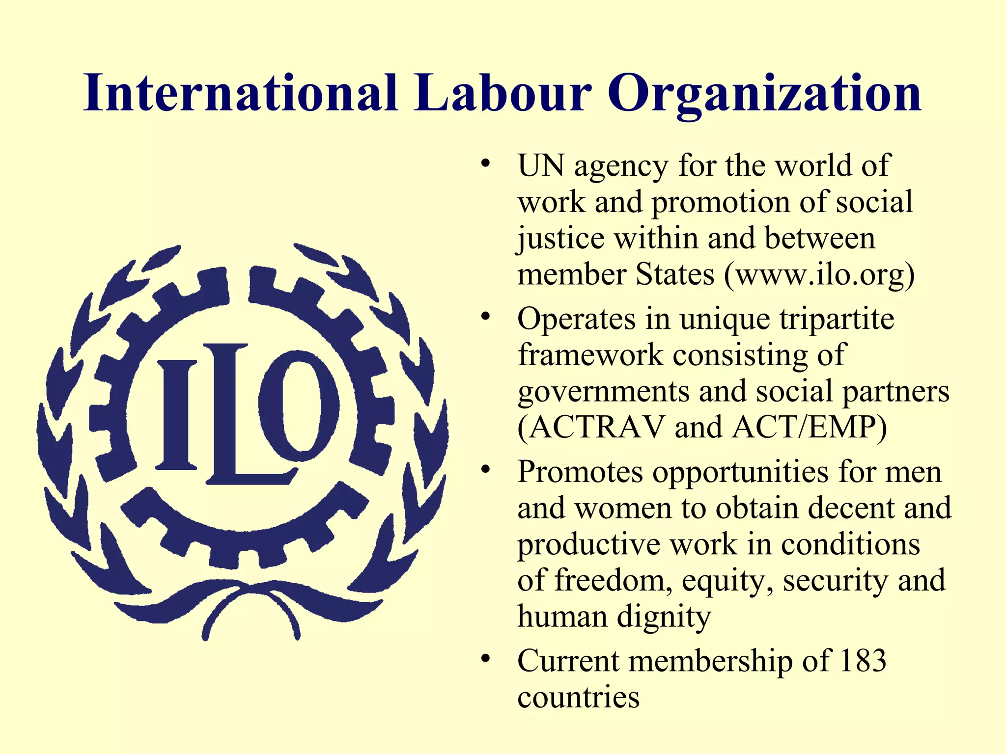 International Labour Organization
• UN agency for the world of
work and promotion of social
justice within and between
member States (www.ilo.org)
• Operates in unique tripartite
framework consisting of
governments and social partners
(ACTRAV and ACT/EMP)
• Promotes opportunities for men
and women to obtain decent and
productive work in conditions
of freedom, equity, security and
human dignity
• Current membership of 183
countries