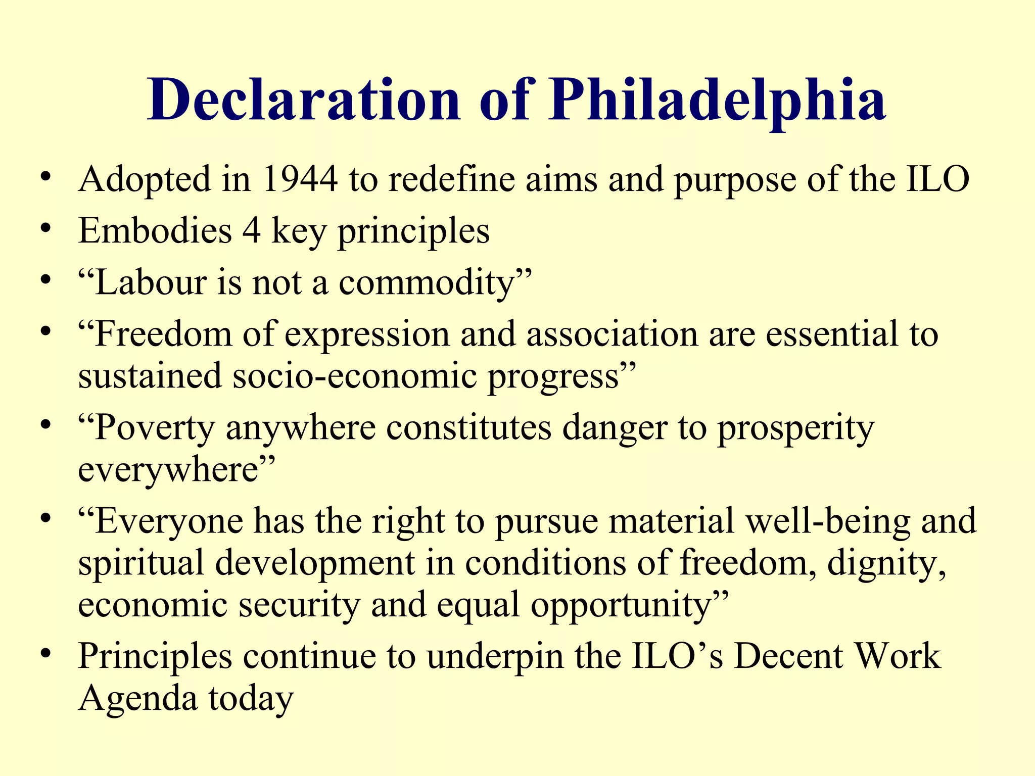 Declaration of Philadelphia
• Adopted in 1944 to redefine aims and purpose of the ILO
• Embodies 4 key principles
• “Labour is not a commodity”
• “Freedom of expression and association are essential to
sustained socio-economic progress”
• “Poverty anywhere constitutes danger to prosperity
everywhere”
• “Everyone has the right to pursue material well-being and
spiritual development in conditions of freedom, dignity,
economic security and equal opportunity”
• Principles continue to underpin the ILO’s Decent Work
Agenda today