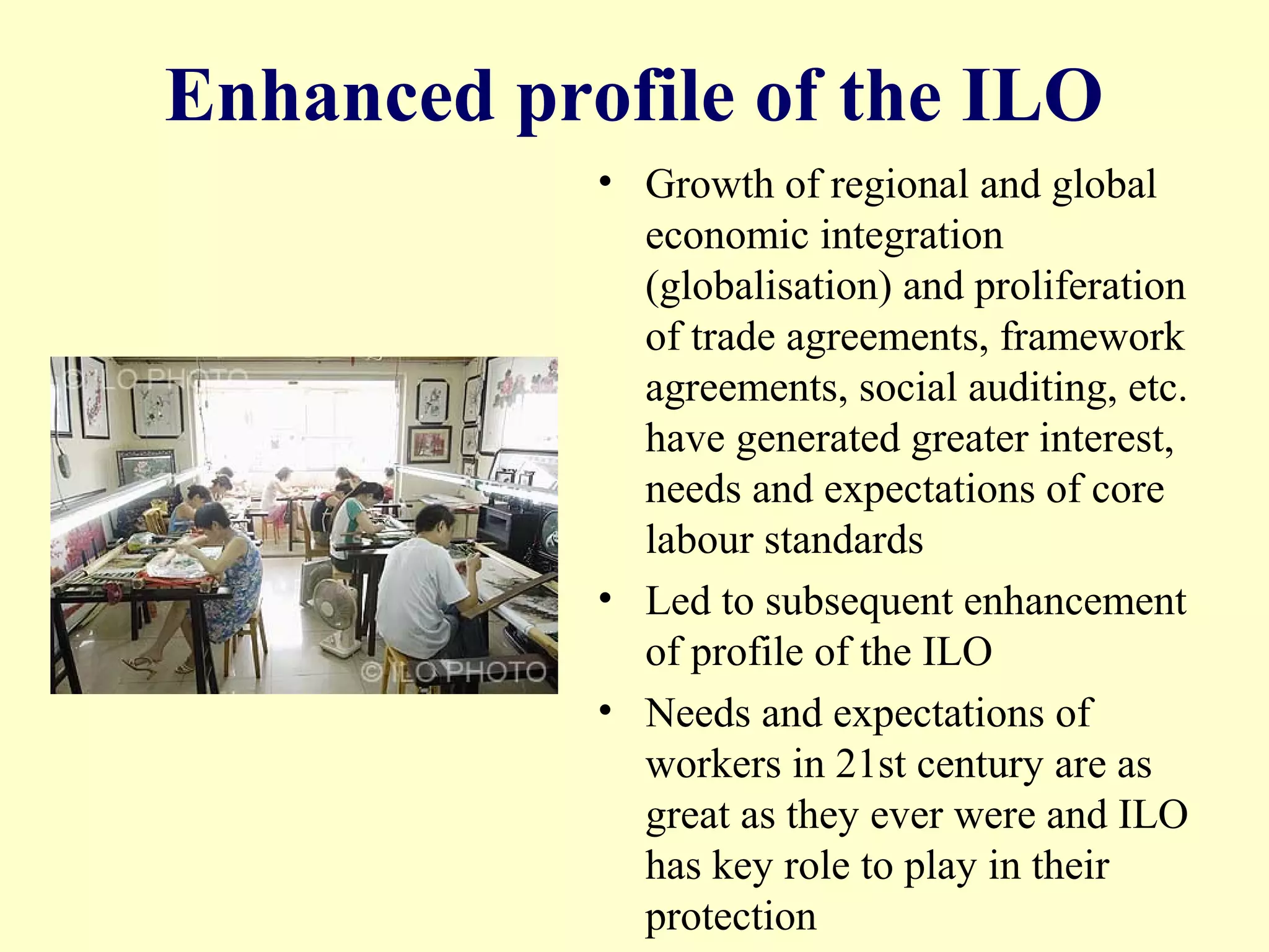 Enhanced profile of the ILO
• Growth of regional and global
economic integration
(globalisation) and proliferation
of trade agreements, framework
agreements, social auditing, etc.
have generated greater interest,
needs and expectations of core
labour standards
• Led to subsequent enhancement
of profile of the ILO
• Needs and expectations of
workers in 21st century are as
great as they ever were and ILO
has key role to play in their
protection