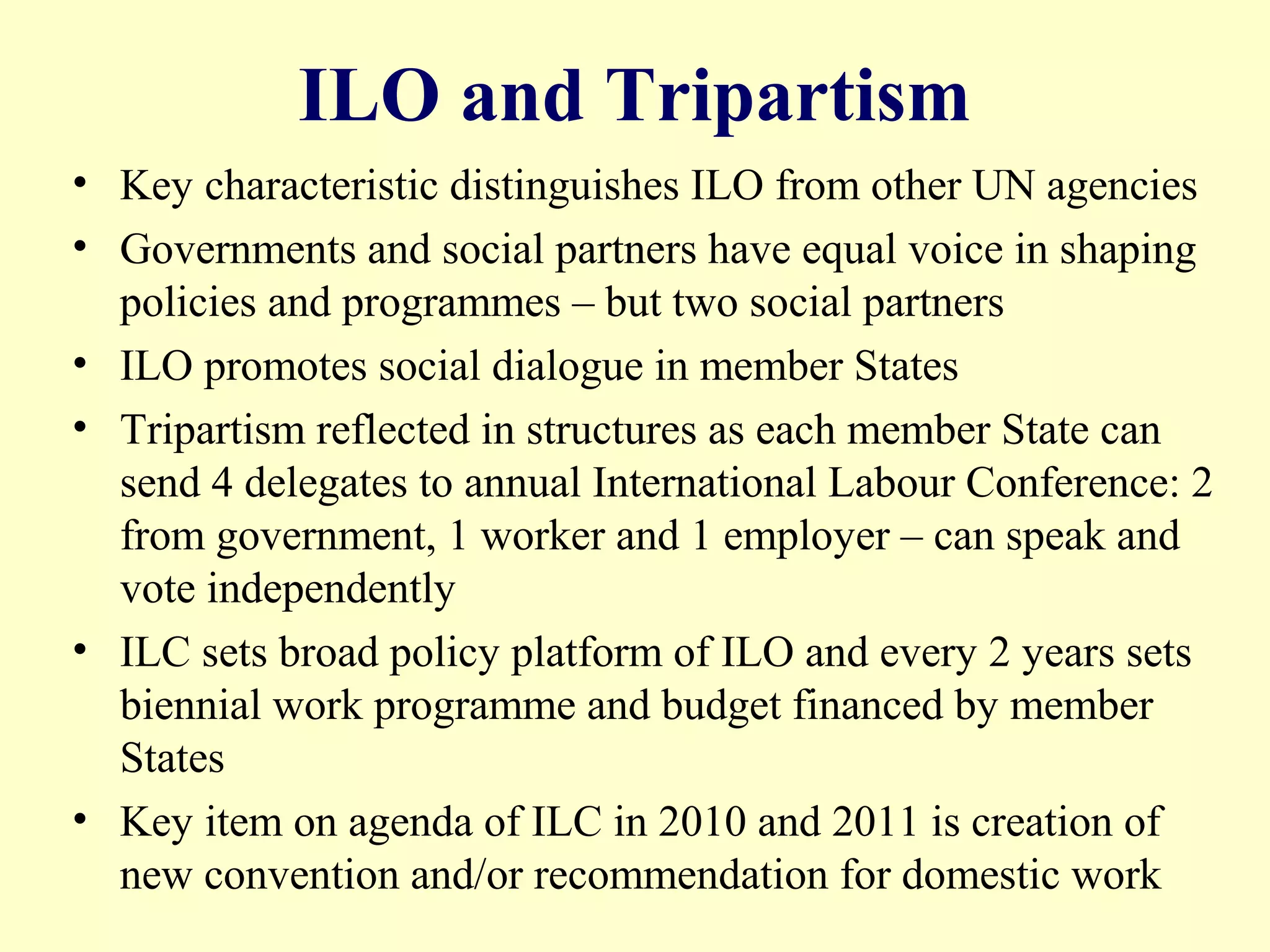 ILO and Tripartism
• Key characteristic distinguishes ILO from other UN agencies
• Governments and social partners have equal voice in shaping
policies and programmes – but two social partners
• ILO promotes social dialogue in member States
• Tripartism reflected in structures as each member State can
send 4 delegates to annual International Labour Conference: 2
from government, 1 worker and 1 employer – can speak and
vote independently
• ILC sets broad policy platform of ILO and every 2 years sets
biennial work programme and budget financed by member
States
• Key item on agenda of ILC in 2010 and 2011 is creation of
new convention and/or recommendation for domestic work