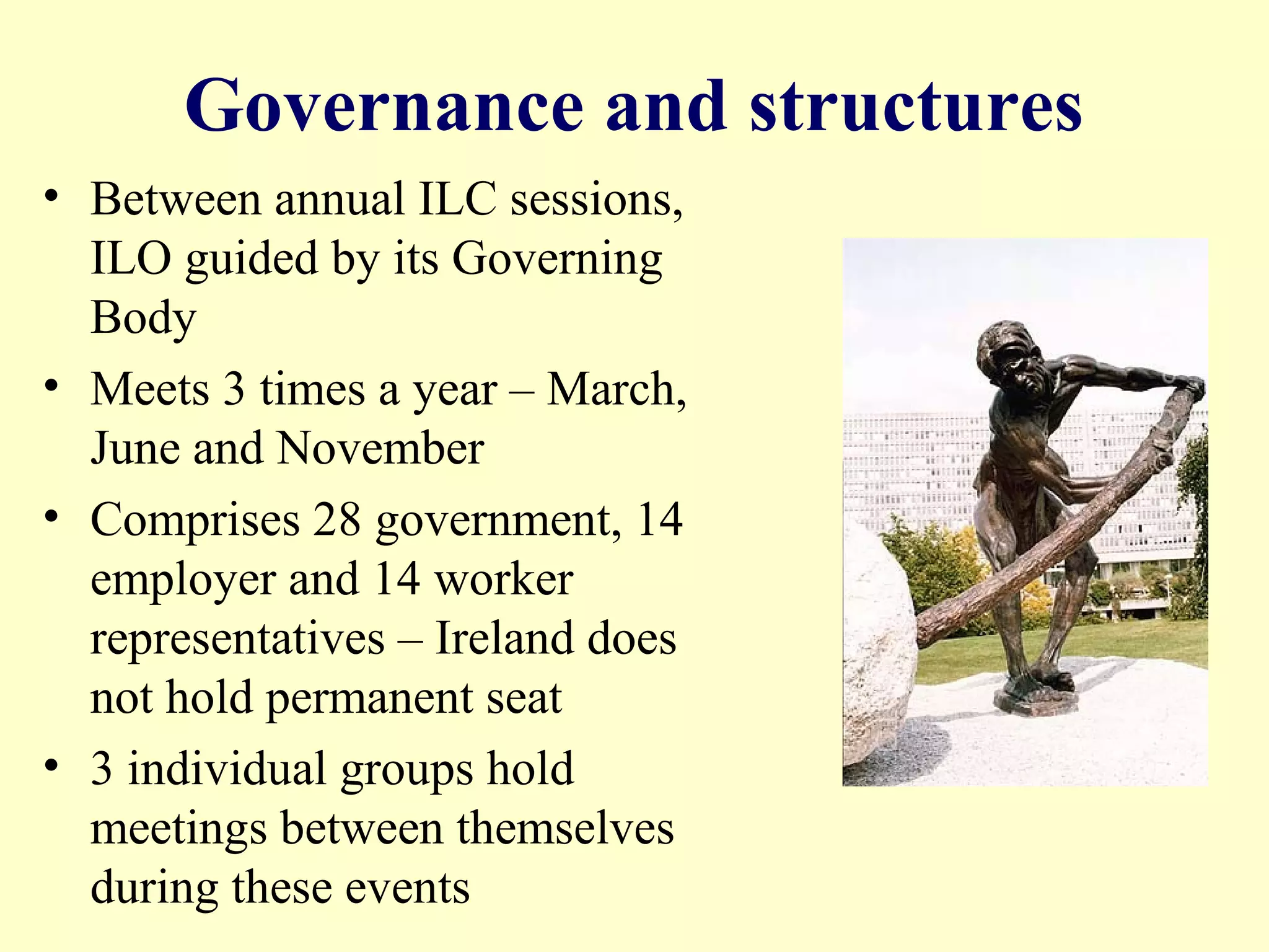 Governance and structures
• Between annual ILC sessions,
ILO guided by its Governing
Body
• Meets 3 times a year – March,
June and November
• Comprises 28 government, 14
employer and 14 worker
representatives – Ireland does
not hold permanent seat
• 3 individual groups hold
meetings between themselves
during these events