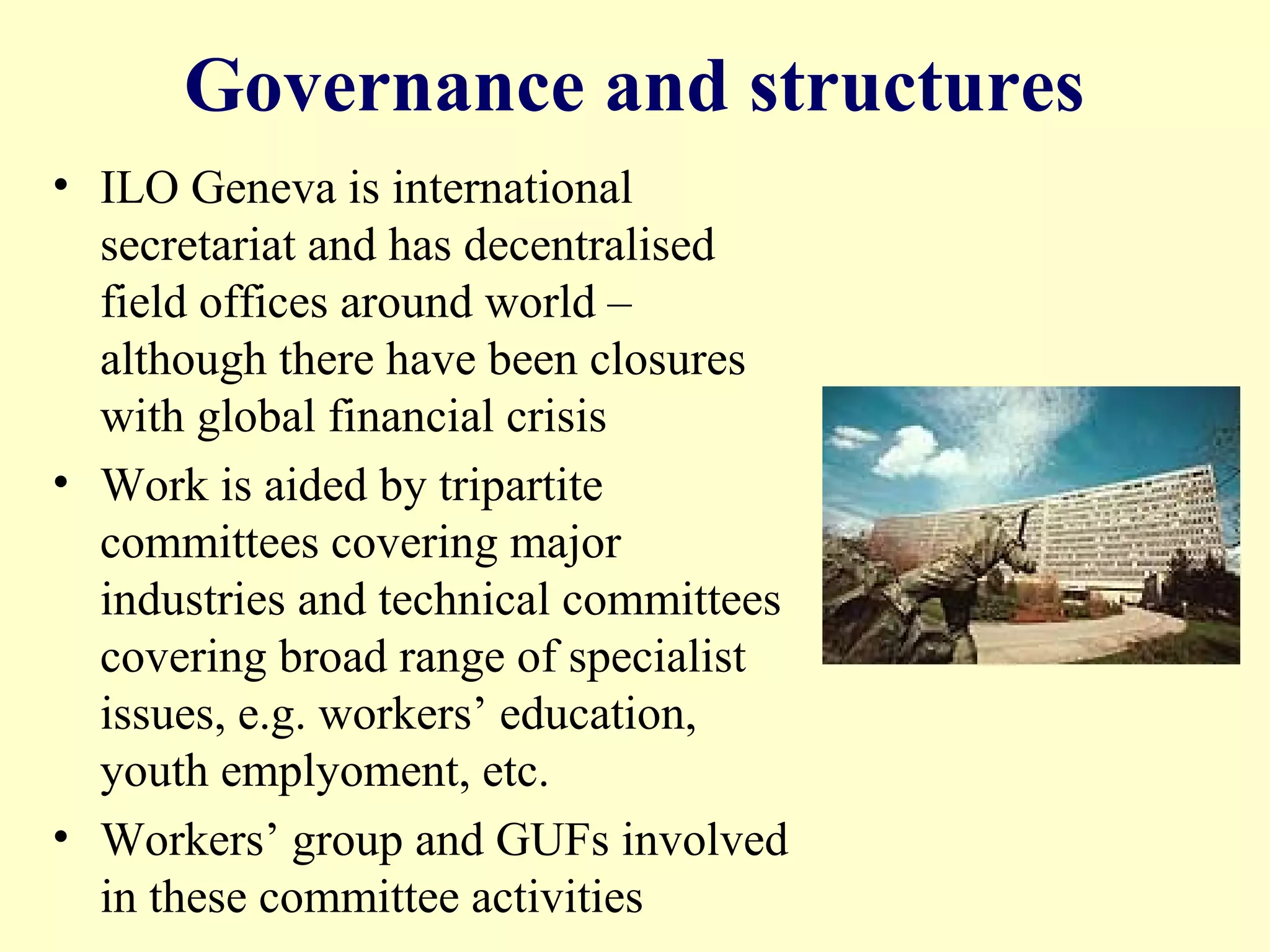 Governance and structures
• ILO Geneva is international
secretariat and has decentralised
field offices around world –
although there have been closures
with global financial crisis
• Work is aided by tripartite
committees covering major
industries and technical committees
covering broad range of specialist
issues, e.g. workers’ education,
youth emplyoment, etc.
• Workers’ group and GUFs involved
in these committee activities