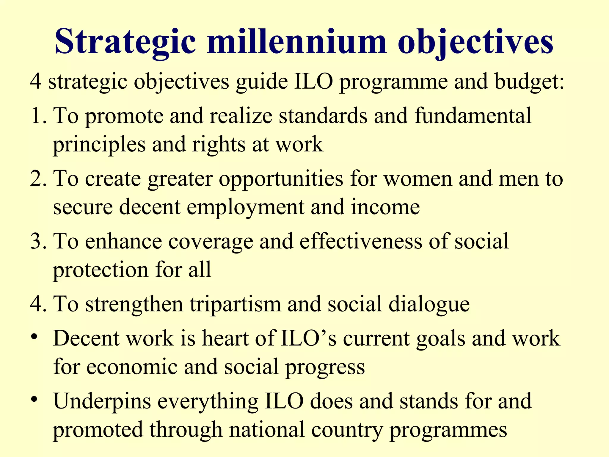 Strategic millennium objectives
4 strategic objectives guide ILO programme and budget:
1. To promote and realize standards and fundamental
principles and rights at work
2. To create greater opportunities for women and men to
secure decent employment and income
3. To enhance coverage and effectiveness of social
protection for all
4. To strengthen tripartism and social dialogue
• Decent work is heart of ILO’s current goals and work
for economic and social progress
• Underpins everything ILO does and stands for and
promoted through national country programmes