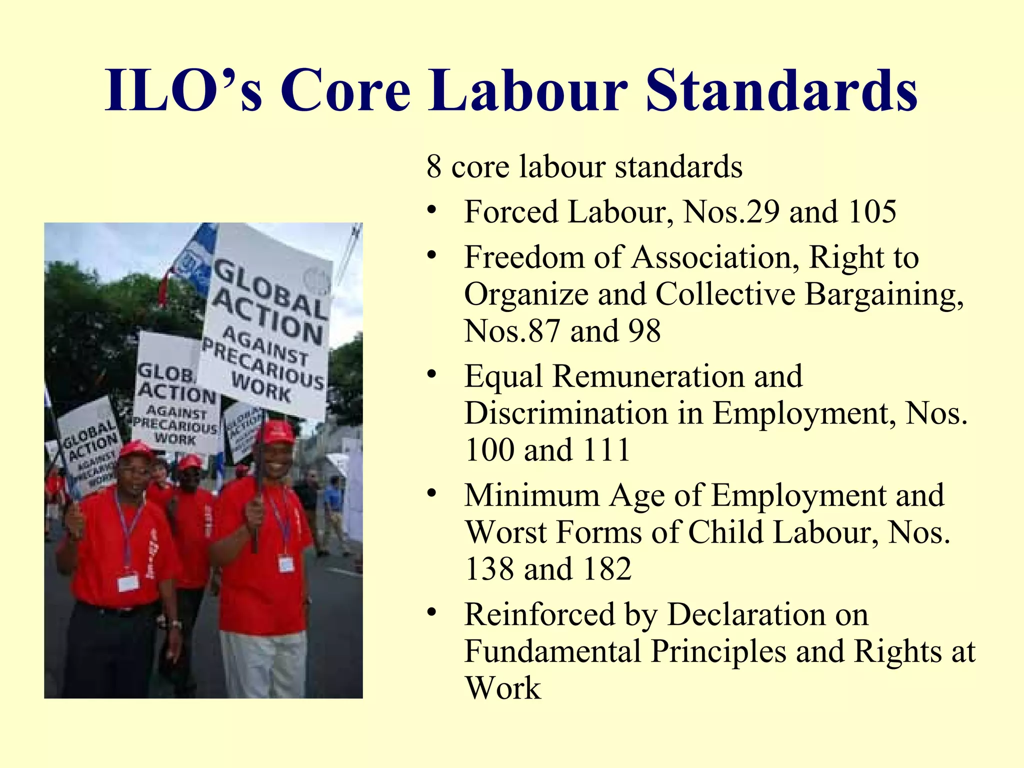 ILO’s Core Labour Standards
8 core labour standards
• Forced Labour, Nos.29 and 105
• Freedom of Association, Right to
Organize and Collective Bargaining,
Nos.87 and 98
• Equal Remuneration and
Discrimination in Employment, Nos.
100 and 111
• Minimum Age of Employment and
Worst Forms of Child Labour, Nos.
138 and 182
• Reinforced by Declaration on
Fundamental Principles and Rights at
Work
