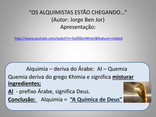 “OS ALQUIMISTAS ESTÃO CHEGANDO…”
(Autor: Jorge Ben Jor)
Apresentação:
Alquimia – deriva do Árabe: Al – Quemia
Quemia deriva do grego Khimia e significa misturar
ingredientes;
Al - prefixo Árabe, significa Deus.
Conclusão: Alquimia = “A Química de Deus”
http://www.youtube.com/watch?v=5oO0ZxrMmjU&feature=related
 