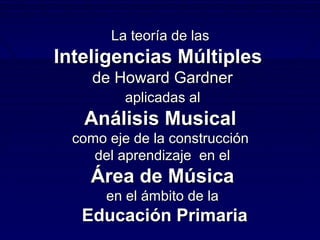 La teoría de las
Inteligencias Múltiples
     de Howard Gardner
          aplicadas al
   Análisis Musical
  como eje de la construcción
     del aprendizaje en el
    Área de Música
       en el ámbito de la
   Educación Primaria
 