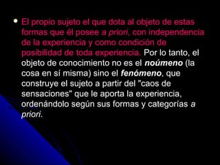  El propio sujeto el que dota al objeto de estas
formas que él posee a priori, con independencia
de la experiencia y como condición de
posibilidad de toda experiencia. Por lo tanto, el
objeto de conocimiento no es el noúmeno (la
cosa en sí misma) sino el fenómeno, que
construye el sujeto a partir del "caos de
sensaciones" que le aporta la experiencia,
ordenándolo según sus formas y categorías a
priori.
 