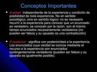 Conceptos Importantes
 A priori: independiente de la experiencia y condición de
posibilidad de toda experiencia. No en sentido
psicológico, sino en sentido lógico: no es necesario
recurrir a la experiencia para conocer que un enunciado
es verdadero, se conocen por la razón, son al mismo
tiempo enunciados necesariamente verdaderos (no
pueden ser falsos y su opuesto es una contradicción)
 A posteriori: significa con posterioridad a la experiencia.
Los enunciados cuya verdad se conoce mediante el
recurso a la experiencia son enunciados
contingentemente verdaderos (pueden ser falsos y su
opuesto es igualmente posible).
 