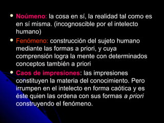  Noúmeno: la cosa en sí, la realidad tal como es
en sí misma. (incognoscible por el intelecto
humano)
 Fenómeno: construcción del sujeto humano
mediante las formas a priori, y cuya
comprensión logra la mente con determinados
conceptos también a priori
 Caos de impresiones: las impresiones
constituyen la materia del conocimiento. Pero
irrumpen en el intelecto en forma caótica y es
éste quien las ordena con sus formas a priori
construyendo el fenómeno.
 