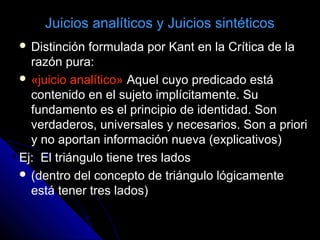 Juicios analíticos y Juicios sintéticos
 Distinción formulada por Kant en la Crítica de la
razón pura:
 «juicio analítico» Aquel cuyo predicado está
contenido en el sujeto implícitamente. Su
fundamento es el principio de identidad. Son
verdaderos, universales y necesarios. Son a priori
y no aportan información nueva (explicativos)
Ej: El triángulo tiene tres lados
 (dentro del concepto de triángulo lógicamente
está tener tres lados)
 