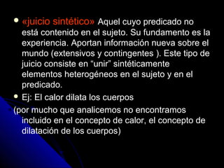«juicio sintético» Aquel cuyo predicado no
está contenido en el sujeto. Su fundamento es la
experiencia. Aportan información nueva sobre el
mundo (extensivos y contingentes ). Este tipo de
juicio consiste en “unir” sintéticamente
elementos heterogéneos en el sujeto y en el
predicado.
 Ej: El calor dilata los cuerpos
(por mucho que analicemos no encontramos
incluido en el concepto de calor, el concepto de
dilatación de los cuerpos)
 