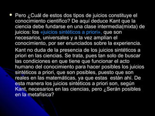  Pero ¿Cuál de estos dos tipos de juicios constituye el
conocimiento científico? De aquí deduce Kant que la
ciencia debe fundarse en una clase intermedia(mixta) de
juicios: los «juicios sintéticos a priori», que son
necesarios, universales y a la vez amplían el
conocimiento, por ser enunciados sobre la experiencia.
Kant no duda de la presencia de los juicios sintéticos a
priori en las ciencias. Se trata, pues tan solo de buscar
las condiciones en que tiene que funcionar el acto
humano del conocimiento para hacer posibles los juicios
sintéticos a priori, que son posibles, puesto que son
reales en las matemáticas, ya que estas están ahí. De
esta manera los juicios sintéticos a priori son, según
Kant, necesarios en las ciencias, pero ¿Serán posibles
en la metafísica?
 