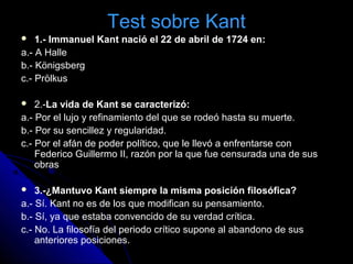 Test sobre KantTest sobre Kant
 1.- Immanuel Kant nació el 22 de abril de 1724 en:
a.- A Halle
b.- Königsberg
c.- Prölkus
 2.-La vida de Kant se caracterizó:
a.- Por el lujo y refinamiento del que se rodeó hasta su muerte.
b.- Por su sencillez y regularidad.
c.- Por el afán de poder político, que le llevó a enfrentarse con
Federico Guillermo II, razón por la que fue censurada una de sus
obras
 3.-¿Mantuvo Kant siempre la misma posición filosófica?
a.- Sí. Kant no es de los que modifican su pensamiento.
b.- Sí, ya que estaba convencido de su verdad crítica.
c.- No. La filosofía del periodo crítico supone al abandono de sus
anteriores posiciones.
 