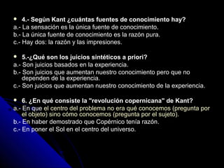  4.- Según Kant ¿cuántas fuentes de conocimiento hay?
a.- La sensación es la única fuente de conocimiento.
b.- La única fuente de conocimiento es la razón pura.
c.- Hay dos: la razón y las impresiones.
 5.-¿Qué son los juicios sintéticos a priori?
a.- Son juicios basados en la experiencia.
b.- Son juicios que aumentan nuestro conocimiento pero que no
dependen de la experiencia.
c.- Son juicios que aumentan nuestro conocimiento de la experiencia.
 6. ¿En qué consiste la "revolución copernicana" de Kant?
a.- En que el centro del problema no era qué conocemos (pregunta por
el objeto) sino cómo conocemos (pregunta por el sujeto).
b.- En haber demostrado que Copérnico tenía razón.
c.- En poner el Sol en el centro del universo.
 