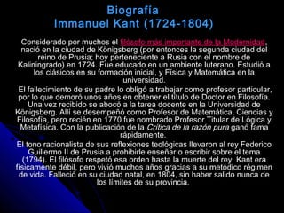 Biografía
Immanuel Kant (1724-1804)
Considerado por muchos el filósofo más importante de la Modernidad,
nació en la ciudad de Königsberg (por entonces la segunda ciudad del
reino de Prusia; hoy perteneciente a Rusia con el nombre de
Kaliningrado) en 1724. Fue educado en un ambiente luterano. Estudió a
los clásicos en su formación inicial, y Física y Matemática en la
universidad.
El fallecimiento de su padre lo obligó a trabajar como profesor particular,
por lo que demoró unos años en obtener el título de Doctor en Filosofía.
Una vez recibido se abocó a la tarea docente en la Universidad de
Königsberg. Allí se desempeñó como Profesor de Matemática, Ciencias y
Filosofía, pero recién en 1770 fue nombrado Profesor Titular de Lógica y
Metafísica. Con la publicación de la Crítica de la razón pura ganó fama
rápidamente.
El tono racionalista de sus reflexiones teológicas llevaron al rey Federico
Guillermo II de Prusia a prohibirle enseñar o escribir sobre el tema
(1794). El filósofo respetó esa orden hasta la muerte del rey. Kant era
físicamente débil, pero vivió muchos años gracias a su metódico régimen
de vida. Falleció en su ciudad natal, en 1804, sin haber salido nunca de
los límites de su provincia.
 