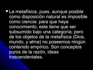 La metafísica, pues, aunque posibleLa metafísica, pues, aunque posible
como disposición natural es imposiblecomo disposición natural es imposible
como ciencia: para que hayacomo ciencia: para que haya
conocimiento, este tiene que serconocimiento, este tiene que ser
subsumido bajo una categoría; perosubsumido bajo una categoría; pero
de los objetos de la metafísica (Dios,de los objetos de la metafísica (Dios,
mundo, y alma) no poseemos ningúnmundo, y alma) no poseemos ningún
contenido empírico. Son conceptoscontenido empírico. Son conceptos
puros de la razón, ideaspuros de la razón, ideas
trascendentales.trascendentales.
 