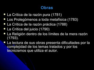  La Crítica de la razón pura (1781)La Crítica de la razón pura (1781)
 Los Prolegómenos a toda metafísica (1783)Los Prolegómenos a toda metafísica (1783)
 La Crítica de la razón práctica (1788)La Crítica de la razón práctica (1788)
 La Crítica del juicio (1790)La Crítica del juicio (1790)
 La Religión dentro de los límites de la mera razónLa Religión dentro de los límites de la mera razón
(1793).(1793).
 La lectura de sus obras presenta dificultades por laLa lectura de sus obras presenta dificultades por la
complejidad de los temas tratados y por loscomplejidad de los temas tratados y por los
tecnicismos que utiliza el autor.tecnicismos que utiliza el autor.
Obras
 