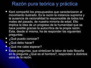 Razón pura teórica y práctica
 Kant compartió los presupuestos que caracterizaron alKant compartió los presupuestos que caracterizaron al
movimiento ilustrado. Es la razón la instancia suprema ymovimiento ilustrado. Es la razón la instancia suprema y
la ausencia de racionalidad la responsable de todos losla ausencia de racionalidad la responsable de todos los
males del pasado, de nuestra minoría de edad. Ellomales del pasado, de nuestra minoría de edad. Ello
implica la idea de un progreso de la humanidad que seimplica la idea de un progreso de la humanidad que se
hace posible gracias la autocrítica de la propia razón.hace posible gracias la autocrítica de la propia razón.
Ésta, desde sí misma, ha de responder las siguientesÉsta, desde sí misma, ha de responder las siguientes
preguntas:preguntas:
 ¿Qué puedo conocer?¿Qué puedo conocer?
 ¿Qué debo hacer?¿Qué debo hacer?
 ¿Qué me cabe esperar?¿Qué me cabe esperar?
 Estas preguntas, que sintetizan la labor de toda filosofíaEstas preguntas, que sintetizan la labor de toda filosofía
en la pregunta ¿Qué es el hombre?, responden a distintosen la pregunta ¿Qué es el hombre?, responden a distintos
usos de la razón.usos de la razón.
 