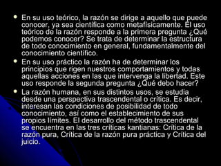  En su uso teórico, la razón se dirige a aquello que puedeEn su uso teórico, la razón se dirige a aquello que puede
conocer, ya sea científica como metafísicamente. El usoconocer, ya sea científica como metafísicamente. El uso
teórico de la razón responde a la primera pregunta ¿Quéteórico de la razón responde a la primera pregunta ¿Qué
podemos conocer? Se trata de determinar la estructurapodemos conocer? Se trata de determinar la estructura
de todo conocimiento en general, fundamentalmente delde todo conocimiento en general, fundamentalmente del
conocimiento científico.conocimiento científico.
 En su uso práctico la razón ha de determinar losEn su uso práctico la razón ha de determinar los
principios que rigen nuestros comportamientos y todasprincipios que rigen nuestros comportamientos y todas
aquellas acciones en las que intervenga la libertad. Esteaquellas acciones en las que intervenga la libertad. Este
uso responde la segunda pregunta ¿Qué debo hacer?uso responde la segunda pregunta ¿Qué debo hacer?
 La razón humana, en sus distintos usos, se estudiaLa razón humana, en sus distintos usos, se estudia
desde una perspectiva trascendental o crítica. Es decir,desde una perspectiva trascendental o crítica. Es decir,
interesan las condiciones de posibilidad de todointeresan las condiciones de posibilidad de todo
conocimiento, así como el establecimiento de susconocimiento, así como el establecimiento de sus
propios límites. El desarrollo del método trascendentalpropios límites. El desarrollo del método trascendental
se encuentra en las tres críticas kantianas: Crítica de lase encuentra en las tres críticas kantianas: Crítica de la
razón pura, Crítica de la razón pura práctica y Crítica delrazón pura, Crítica de la razón pura práctica y Crítica del
juicio.juicio.
 