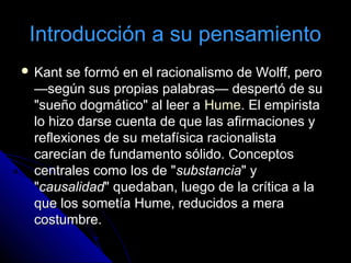 Introducción a su pensamientoIntroducción a su pensamiento
 Kant se formó en el racionalismo de Wolff, peroKant se formó en el racionalismo de Wolff, pero
—según sus propias palabras— despertó de su—según sus propias palabras— despertó de su
"sueño dogmático" al leer a"sueño dogmático" al leer a HumeHume. El empirista. El empirista
lo hizo darse cuenta de que las afirmaciones ylo hizo darse cuenta de que las afirmaciones y
reflexiones de su metafísica racionalistareflexiones de su metafísica racionalista
carecían de fundamento sólido. Conceptoscarecían de fundamento sólido. Conceptos
centrales como los de "centrales como los de "substanciasubstancia" y" y
""causalidadcausalidad" quedaban, luego de la crítica a la" quedaban, luego de la crítica a la
que los sometía Hume, reducidos a meraque los sometía Hume, reducidos a mera
costumbre.costumbre.
 