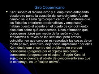  Kant superó el racionalismo y el empirismo enfocando
desde otro punto la cuestión del conocimiento. A este
cambio se lo llama "giro copernicano" . Él sostenía que
los filósofos anteriores (racionalistas y empiristas)
habían puesto el acento en el objeto de conocimiento:
discutían sobre qué conocemos. Unos afirmaban que
conocemos ideas por medio de la razón y otros
fenómenos a través de los sentidos; pero ambos
coincidían en que conocer es reproducir las cosas de un
modo pasivo, receptivo, dejándose impresionar por ellas.
Kant decía que el centro del problema no era qué
conocemos (pregunta por el objeto) sino cómo
conocemos (pregunta por el sujeto). Según Kant, el
sujeto no encuentra el objeto de conocimiento sino que
lo construye, es un "sujeto activo".
Giro Copernicano
 