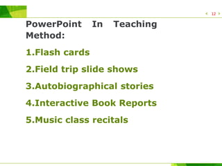 PowerPoint In Teaching
Method:
1.Flash cards
2.Field trip slide shows
3.Autobiographical stories
4.Interactive Book Reports
5.Music class recitals
12
 