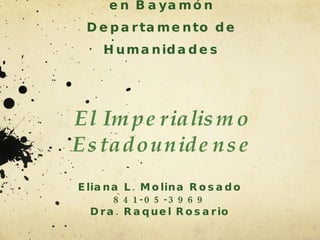 Universidad de Puerto Rico en Bayamón Departamento de Humanidades El Imperialismo Estadounidense Eliana L. Molina Rosado 841-05-3969 Dra. Raquel Rosario 