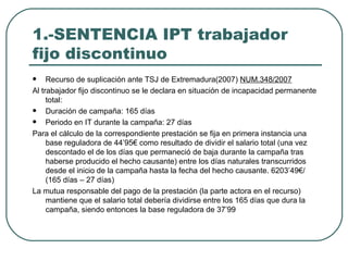 1.-SENTENCIA IPT trabajador fijo discontinuo Recurso de suplicación ante TSJ de Extremadura(2007)  NUM.348/2007 Al trabajador fijo discontinuo se le declara en situación de incapacidad permanente total: Duración de campaña: 165 días Periodo en IT durante la campaña: 27 días Para el cálculo de la correspondiente prestación se fija en primera instancia una base reguladora de 44’95€ como resultado de dividir el salario total (una vez descontado el de los días que permaneció de baja durante la campaña tras haberse producido el hecho causante) entre los días naturales transcurridos desde el inicio de la campaña hasta la fecha del hecho causante. 6203’49€/(165 días – 27 días) La mutua responsable del pago de la prestación (la parte actora en el recurso) mantiene que el salario total debería dividirse entre los 165 días que dura la campaña, siendo entonces la base reguladora de 37’99 