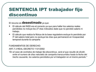 SENTENCIA IPT trabajador fijo discontinuo El recurso es  desestimado  ya que: El cálculo del INSS era el correcto ya que para hallar los salarios reales percibidos no incluye los 27 días indicados dado que no percibió salario ni trabajo. El cálculo que realiza la Mutua de la base reguladora excluye lo percibido por IT del salario total pero no excluye los días que permaneció en Incapacidad temporal durante la campaña FUNDAMENTOS DE DERECHO: ART.7.3 REAL DECRETO 1131/2002 “ En el caso de contratos de trabajo fijo-discontinuo, será el que resulte de dividir, entre el numero de días naturales de campaña transcurridos hasta la fecha del hecho causante, los salarios percibidos por el trabajador en el mismo periodo.” 