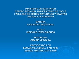 MINISTERIO DE EDUCACION CENTRO REGIONAL UNIVERSITARIO DE COCLE FACULTAD DE CIENCIA NATURALES Y EXACTAS ESCUELA DE ALIMENTO MATERIA SEGURIDAD INDUSTRIAL TITULO INCENDIO / EXPLOSIONES PROFESORA OMARIS VERGARA PRESENTADO POR EDWAR VILLARREAL 2-715-1093 EUNICE HURTADO 2-714-2180 