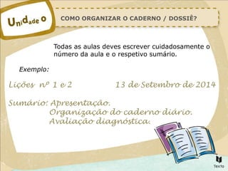 COMO ORGANIZAR O CADERNO / DOSSIÊ?
Todas as aulas deves escrever cuidadosamente o
número da aula e o respetivo sumário.
Exemplo:
Lições nº 1 e 2 13 de Setembro de 2014
Sumário: Apresentação.
Organização do caderno diário.
Avaliação diagnóstica.
 